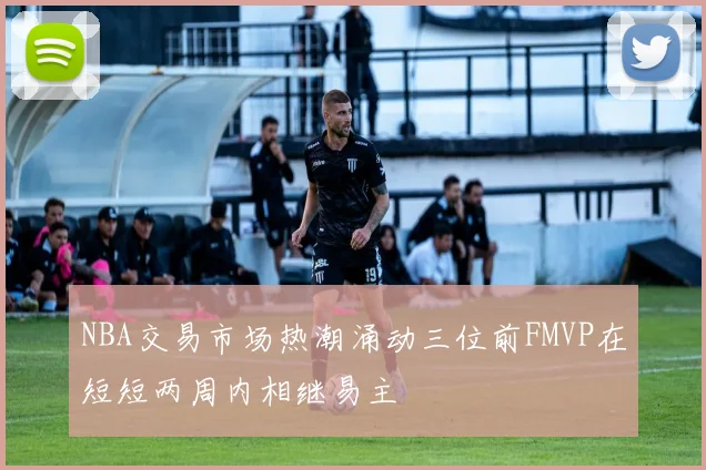 NBA交易市场热潮涌动三位前FMVP在短短两周内相继易主