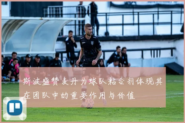 斯波盛赞麦丹为球队粘合剂体现其在团队中的重要作用与价值