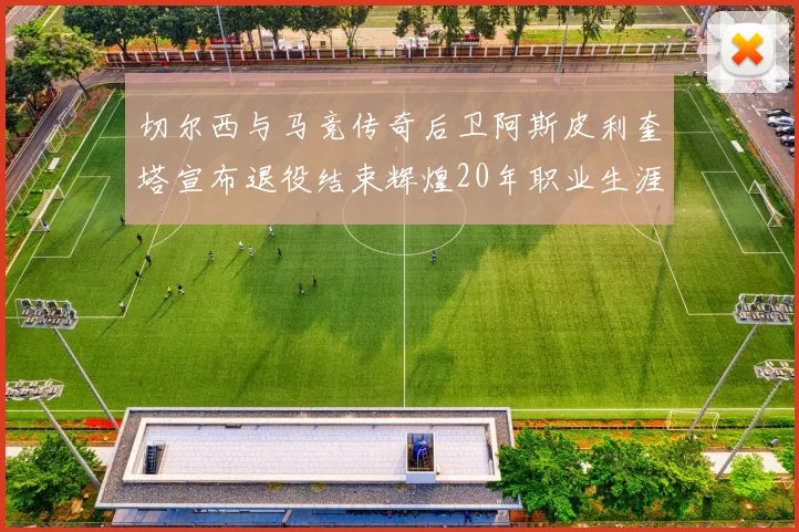 切尔西与马竞传奇后卫阿斯皮利奎塔宣布退役结束辉煌20年职业生涯