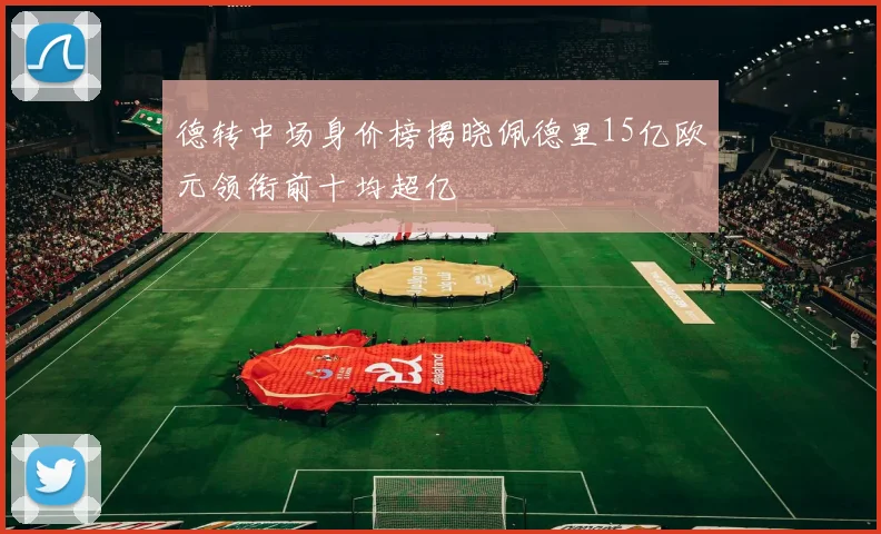 德转中场身价榜揭晓佩德里15亿欧元领衔前十均超亿