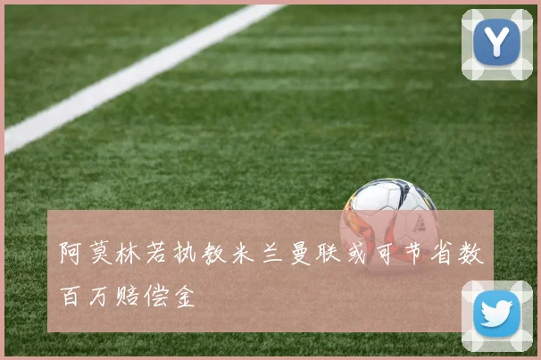 阿莫林若执教米兰曼联或可节省数百万赔偿金