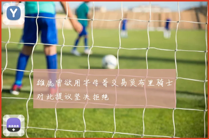雄鹿曾欲用字母哥交易莫布里骑士对此提议坚决拒绝