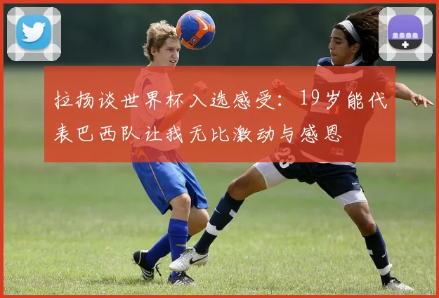 拉扬谈世界杯入选感受：19岁能代表巴西队让我无比激动与感恩