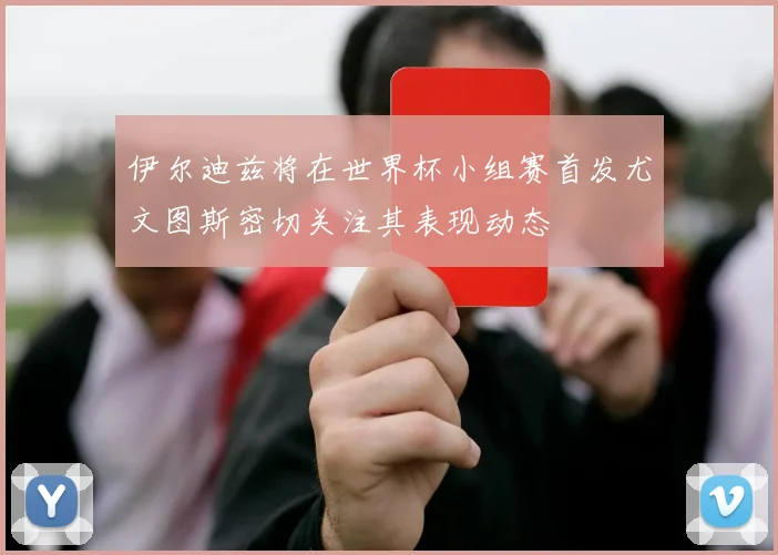 伊尔迪兹将在世界杯小组赛首发尤文图斯密切关注其表现动态