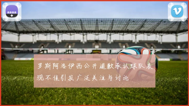 罗斯阿洛伊西公开道歉承认球队表现不佳引发广泛关注与讨论