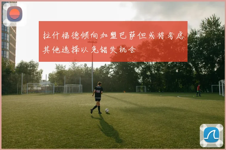 拉什福德倾向加盟巴萨但或将考虑其他选择以免错失机会