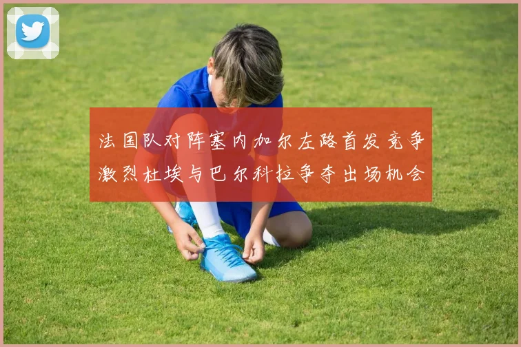 法国队对阵塞内加尔左路首发竞争激烈杜埃与巴尔科拉争夺出场机会
