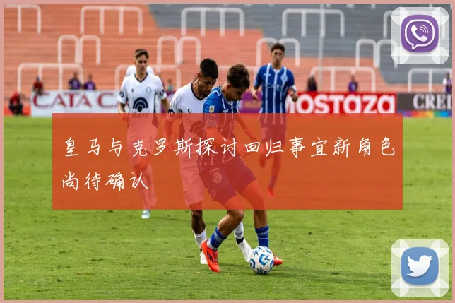 皇马与克罗斯探讨回归事宜新角色尚待确认