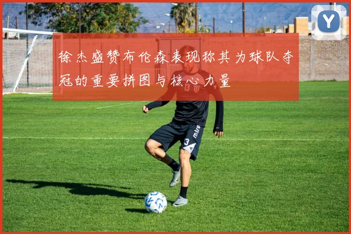 徐杰盛赞布伦森表现称其为球队夺冠的重要拼图与核心力量