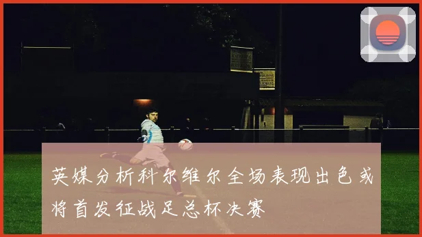 英媒分析科尔维尔全场表现出色或将首发征战足总杯决赛