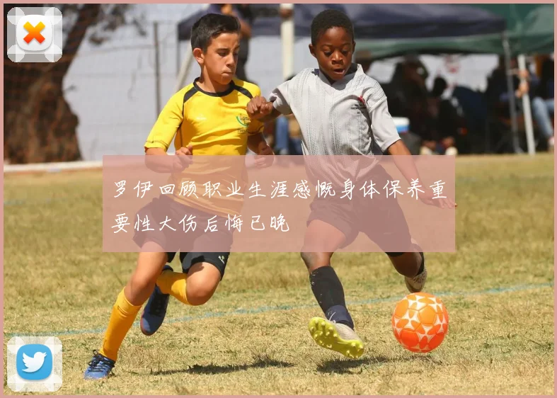 罗伊回顾职业生涯感慨身体保养重要性大伤后悔已晚