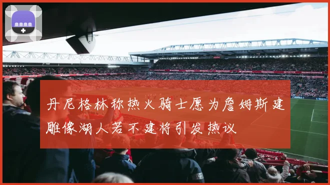 丹尼格林称热火骑士愿为詹姆斯建雕像湖人若不建将引发热议