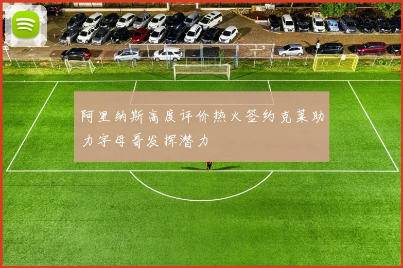 阿里纳斯高度评价热火签约克莱助力字母哥发挥潜力