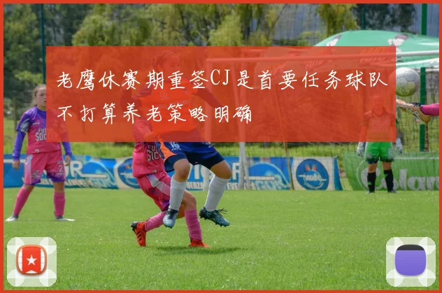 老鹰休赛期重签CJ是首要任务球队不打算养老策略明确