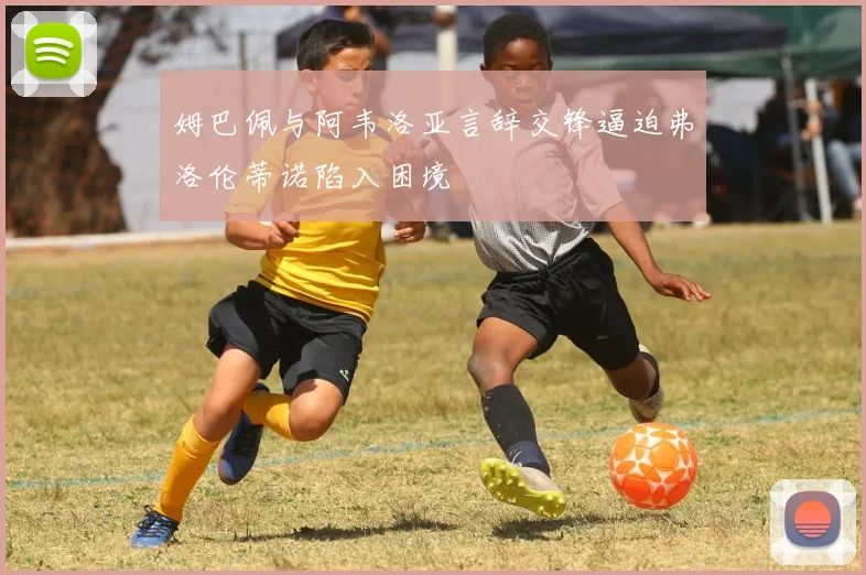 姆巴佩与阿韦洛亚言辞交锋逼迫弗洛伦蒂诺陷入困境