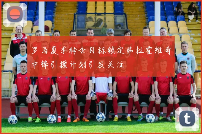 罗马夏季转会目标锁定弗拉霍维奇中锋引援计划引发关注