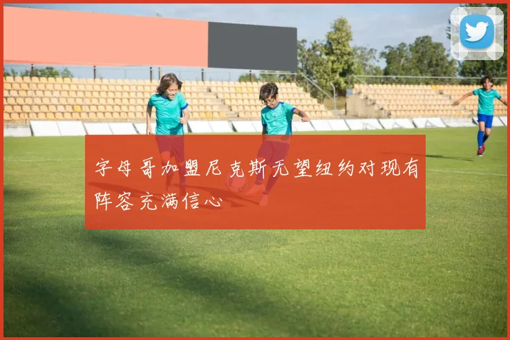 字母哥加盟尼克斯无望纽约对现有阵容充满信心