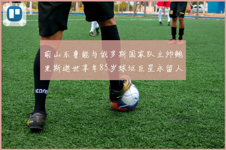 前山东鲁能与俄罗斯国家队主帅鲍里斯逝世享年85岁球坛巨星永留人间