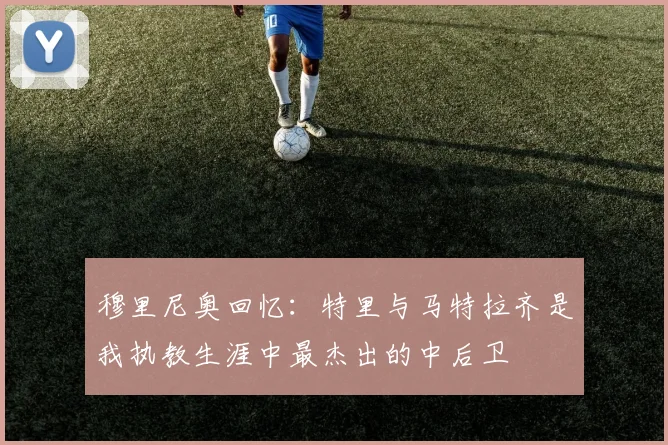 穆里尼奥回忆：特里与马特拉齐是我执教生涯中最杰出的中后卫