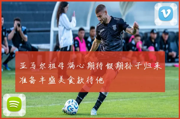 亚马尔祖母满心期待假期孙子归来准备丰盛美食款待他