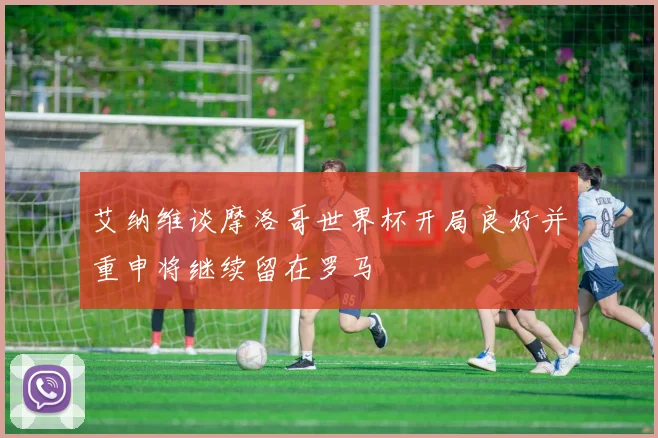 艾纳维谈摩洛哥世界杯开局良好并重申将继续留在罗马